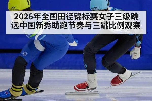2026年全国田径锦标赛女子三级跳远中国新秀助跑节奏与三跳比例观察